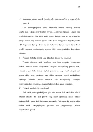 14
(4) Mengawasi jalannya proyek (monitor the students and the progress of the
project)
Guru bertanggungjawab untuk melakukan monitor terhadap aktivitas
peserta didik selama menyelesaikan proyek. Monitoring dilakukan dengan cara
memfasilitasi peserta didik pada setiap proses. Dengan kata lain, guru berperan
sebagai mentor bagi aktivitas peserta didik. Guru mengajarkan kepada peserta
didik bagaimana bekerja dalam sebuah kelompok. Setiap peserta didik dapat
memilih perannya masing-masing dengan tidak mengesampingkan kepentingan
kelompok.
(5) Penilaian terhadap produk yang dihasilkan (assess the outcome)
Penilaian dilakukan untuk membantu guru dalam mengukur ketercapaian
standar, berperan dalam mengevaluasi kemajuan masing-masing peserta didik,
memberi umpan balik tentang tingkat pemahaman yang sudah dicapai oleh
peserta didik, serta membantu guru dalam menyusun strategi pembelajaran
berikutnya. Penilaian produk dilakukan saat masing-masing kelompok
mempresentasikan produknya di depan kelompok lain secara bergantian.
(6) Evaluasi (evaluate the experience)
Pada akhir proses pembelajaran, guru dan peserta didik melakukan refleksi
terhadap aktivitas dan hasil proyek yang sudah dijalankan. Proses refleksi
dilakukan baik secara individu maupun kelompok. Pada tahap ini, peserta didik
diminta untuk mengungkapkan perasaan dan pengalamannya selama
menyelesaikan proyek.
 