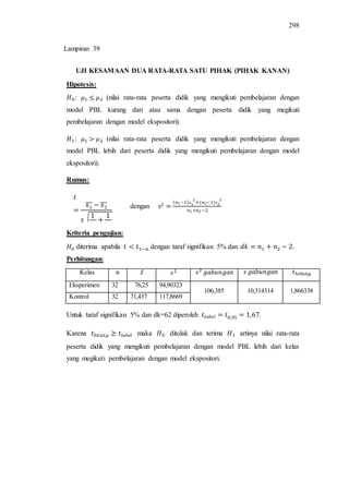 298
UJI KESAMAAN DUA RATA-RATA SATU PIHAK (PIHAK KANAN)
Hipotesis:
: (nilai rata-rata peserta didik yang mengikuti pembelajaran dengan
model PBL kurang dari atau sama dengan peserta didik yang megikuti
pembelajaran dengan model ekspositori).
: (nilai rata-rata peserta didik yang mengikuti pembelajaran dengan
model PBL lebih dari peserta didik yang mengikuti pembelajaran dengan model
ekspositori).
Rumus:
dengan
Kriteria pengujian:
diterima apabila dengan taraf signifikan 5% dan .
Perhitungan:
Kelas ̅
Eksperimen 32 76,25 94,90323
106,385 10,314314 1,866338
Kontrol 32 71,437 117,8669
Untuk taraf signifikan 5% dan dk=62 diperoleh .
Karena maka ditolak dan terima artinya nilai rata-rata
peserta didik yang mengikuti pembelajaran dengan model PBL lebih dari kelas
yang megikuti pembelajaran dengan model ekspositori.
̅̅̅ ̅̅̅
√
Lampiran 39
 