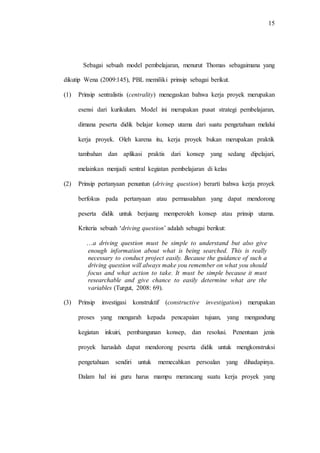 15
Sebagai sebuah model pembelajaran, menurut Thomas sebagaimana yang
dikutip Wena (2009:145), PBL memiliki prinsip sebagai berikut.
(1) Prinsip sentralistis (centrality) menegaskan bahwa kerja proyek merupakan
esensi dari kurikulum. Model ini merupakan pusat strategi pembelajaran,
dimana peserta didik belajar konsep utama dari suatu pengetahuan melalui
kerja proyek. Oleh karena itu, kerja proyek bukan merupakan praktik
tambahan dan aplikasi praktis dari konsep yang sedang dipelajari,
melainkan menjadi sentral kegiatan pembelajaran di kelas
(2) Prinsip pertanyaan penuntun (driving question) berarti bahwa kerja proyek
berfokus pada pertanyaan atau permasalahan yang dapat mendorong
peserta didik untuk berjuang memperoleh konsep atau prinsip utama.
Kriteria sebuah „driving question‟ adalah sebagai berikut:
…a driving question must be simple to understand but also give
enough information about what is being searched. This is really
necessary to conduct project easily. Because the guidance of such a
driving question will always make you remember on what you should
focus and what action to take. It must be simple because it must
researchable and give chance to easily determine what are the
variables (Turgut, 2008: 69).
(3) Prinsip investigasi konstruktif (constructive investigation) merupakan
proses yang mengarah kepada pencapaian tujuan, yang mengandung
kegiatan inkuiri, pembangunan konsep, dan resolusi. Penentuan jenis
proyek haruslah dapat mendorong peserta didik untuk mengkonstruksi
pengetahuan sendiri untuk memecahkan persoalan yang dihadapinya.
Dalam hal ini guru harus mampu merancang suatu kerja proyek yang
 