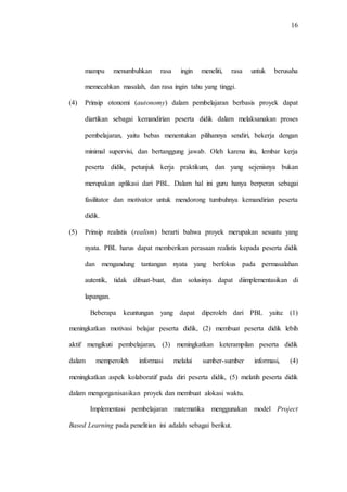 16
mampu menumbuhkan rasa ingin meneliti, rasa untuk berusaha
memecahkan masalah, dan rasa ingin tahu yang tinggi.
(4) Prinsip otonomi (autonomy) dalam pembelajaran berbasis proyek dapat
diartikan sebagai kemandirian peserta didik dalam melaksanakan proses
pembelajaran, yaitu bebas menentukan pilihannya sendiri, bekerja dengan
minimal supervisi, dan bertanggung jawab. Oleh karena itu, lembar kerja
peserta didik, petunjuk kerja praktikum, dan yang sejenisnya bukan
merupakan aplikasi dari PBL. Dalam hal ini guru hanya berperan sebagai
fasilitator dan motivator untuk mendorong tumbuhnya kemandirian peserta
didik.
(5) Prinsip realistis (realism) berarti bahwa proyek merupakan sesuatu yang
nyata. PBL harus dapat memberikan perasaan realistis kepada peserta didik
dan mengandung tantangan nyata yang berfokus pada permasalahan
autentik, tidak dibuat-buat, dan solusinya dapat diimplementasikan di
lapangan.
Beberapa keuntungan yang dapat diperoleh dari PBL yaitu: (1)
meningkatkan motivasi belajar peserta didik, (2) membuat peserta didik lebih
aktif mengikuti pembelajaran, (3) meningkatkan keterampilan peserta didik
dalam memperoleh informasi melalui sumber-sumber informasi, (4)
meningkatkan aspek kolaboratif pada diri peserta didik, (5) melatih peserta didik
dalam mengorganisasikan proyek dan membuat alokasi waktu.
Implementasi pembelajaran matematika menggunakan model Project
Based Learning pada penelitian ini adalah sebagai berikut.
 