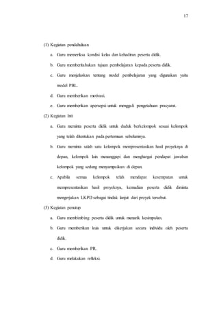 17
(1) Kegiatan pendahuluan
a. Guru memeriksa kondisi kelas dan kehadiran peserta didik.
b. Guru memberitahukan tujuan pembelajaran kepada peserta didik.
c. Guru menjelaskan tentang model pembelajaran yang digunakan yaitu
model PBL.
d. Guru memberikan motivasi.
e. Guru memberikan apersepsi untuk menggali pengetahuan prasyarat.
(2) Kegiatan Inti
a. Guru meminta peserta didik untuk duduk berkelompok sesuai kelompok
yang telah ditentukan pada pertemuan sebelumnya.
b. Guru meminta salah satu kelompok mempresentasikan hasil proyeknya di
depan, kelompok lain menanggapi dan menghargai pendapat jawaban
kelompok yang sedang menyampaikan di depan.
c. Apabila semua kelompok telah mendapat kesempatan untuk
mempresentasikan hasil proyeknya, kemudian peserta didik diminta
mengerjakan LKPD sebagai tindak lanjut dari proyek tersebut.
(3) Kegiatan penutup
a. Guru membimbing peserta didik untuk menarik kesimpulan.
b. Guru memberikan kuis untuk dikerjakan secara individu oleh peserta
didik.
c. Guru memberikan PR.
d. Guru melakukan refleksi.
 
