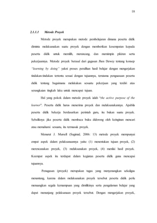 18
2.1.1.1 Metode Proyek
Metode proyek merupakan metode pembelajaran dimana peserta didik
diminta melaksanakan suatu proyek dengan memberikan kesempatan kepada
peserta didik untuk memilih, merancang, dan memimpin pikiran serta
pekerjaannya. Metode proyek berasal dari gagasan Jhon Dewey tentang konsep
“learning by doing” yakni proses peralihan hasil belajar dengan mengerjakan
tindakan-tindakan tertentu sesuai dengan tujuannya, terutama penguasaan peserta
didik tentang bagaimana melakukan sesuatu pekerjaan yang terdiri atas
serangkaian tingkah laku untuk mencapai tujuan.
Hal yang pokok dalam metode proyek ialah “the active purpose of the
learner”. Peserta didik harus menerima proyek dan melaksanakannya. Apabila
peserta didik bekerja berdasarkan perintah guru, itu bukan suatu proyek.
Sebaliknya jika peserta didik membaca buku didorong oleh keinginan mencari
atau memahami sesuatu, itu termasuk proyek.
Menurut J. Mursell (Sugimal, 2006: 13) metode proyek mempunyai
empat aspek dalam pelaksanaannya yaitu: (1) menentukan tujuan proyek, (2)
merencanakan proyek, (3) melaksanakan proyek, (4) menilai hasil proyek.
Keempat aspek itu terdapat dalam kegiatan peserta didik guna mencapai
tujuannya.
Penugasan (proyek) merupakan tugas yang menyenangkan sekaligus
menantang, karena dalam melaksanakan proyek tersebut peserta didik perlu
menuangkan segala kemampuan yang dimilikinya serta pengalaman belajar yang
dapat menunjang pelaksanaan proyek tersebut. Dengan mengerjakan proyek,
 