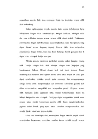 19
pengetahuan peserta didik akan meningkat. Selain itu, kreativitas peserta didik
akan berkembang.
Dalam melaksanakan proyek, peserta didik secara berkelompok harus
bekerjasama dengan rekan sekelompoknya. Dengan demikian, hubungan sosial
dan rasa solidaritas dengan sesama peserta didik dapat terlatih. Pelaksanaan
pembelajaran dengan metode proyek akan menghasilkan suatu hasil proyek yang
dapat diamati secara langsung (nyata). Peserta didik akan melaporkan
penemuannya dengan tertulis, lisan atau dalam beberapa bentuk penyajian lain di
depan kelas, kelompok belajar atau guru.
Metode proyek membawa perubahan esensial dalam kegiatan peserta
didik. Belajar dengan baik tidak tercapai dengan cara penyajian yang
bagaimanapun baiknya. Belajar dengan hasil baik hanya tercapai dengan
membangkitkan kemauan dan kegiatan peserta didik untuk belajar. Di kelas, guru
dapat menekankan penilaian proyek pada prosesnya dan menggunakannya
sebagai sarana untuk mengembangkan dan memonitor ketrampilan peserta didk
dalam merencanakan, menyelidiki, dan menganalisis proyek. Kegiatan peserta
didik kemudian dapat digunakan untuk menilai kemampuannya dalam hal
bekerja independen atau kelompok. Guru juga dapat menggunakan produk suatu
proyek untuk menilai kemampuan peserta didik dalam mengkomunikasikan
gagasan dalam bentuk yang tepat untuk kemudian mempresentasikan hasil
melalui display visual dan laporan tertulis.
Salah satu keuntungan dari pembelajaran dengan metode proyek adalah
meningkatkan kemampuan pemecahan masalah karena melalui proyek peserta
 
