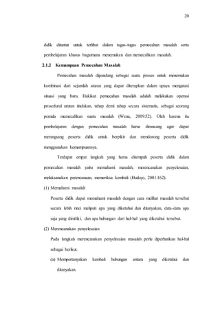 20
didik dituntut untuk terlibat dalam tugas-tugas pemecahan masalah serta
pembelajaran khusus bagaimana menemukan dan memecahkan masalah.
2.1.2 Kemampuan Pemecahan Masalah
Pemecahan masalah dipandang sebagai suatu proses untuk menemukan
kombinasi dari sejumlah aturan yang dapat diterapkan dalam upaya mengatasi
situasi yang baru. Hakikat pemecahan masalah adalah melakukan operasi
prosedural urutan tindakan, tahap demi tahap secara sistematis, sebagai seorang
pemula memecahkan suatu masalah (Wena, 2009:52). Oleh karena itu
pembelajaran dengan pemecahan masalah harus dirancang agar dapat
merangsang peserta didik untuk berpikir dan mendorong peserta didik
menggunakan kemampuannya.
Terdapat empat langkah yang harus ditempuh peserta didik dalam
pemecahan masalah yaitu memahami masalah, merencanakan penyelesaian,
melaksanakan perencanaan, memeriksa kembali (Hudojo, 2001:162).
(1) Memahami masalah
Peserta didik dapat memahami masalah dengan cara melihat masalah tersebut
secara lebih rinci meliputi apa yang diketahui dan ditanyakan, data-data apa
saja yang dimiliki, dan apa hubungan dari hal-hal yang diketahui tersebut.
(2) Merencanakan penyelesaian
Pada langkah merencanakan penyelesaian masalah perlu diperhatikan hal-hal
sebagai berikut.
(a) Mempertanyakan kembali hubungan antara yang diketahui dan
ditanyakan.
 