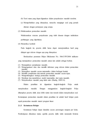 21
(b) Teori mana yang dapat digunakan dalam penyelesaian masalah tersebut.
(c) Memperhatikan yang ditanyakan, mencoba mengingat soal yang pernah
ditemui dengan pertanyaan yang serupa.
(3) Melaksanakan pemecahan masalah
Melaksanakan rencana penyelesaian yang telah disusun dengan melakukan
perhitungan yang diperlukan.
(4) Memeriksa kembali
Pada langkah ini, peserta didik harus dapat menerjemahkan hasil yang
didapat agar relevan dengan apa yang ditanyakan.
Berdasarkan peraturan Dirjen Dikdasmen No. 506/C/PP/2004 indikator
yang menunjukkan pemecahan masalah antara lain adalah sebagai berikut.
(1) Menunjukkan pemahaman masalah.
(2) Mengorganisasi data dan memilih informasi yang relevan dalam pemecahan
masalah.
(3) Menyajikan masalah secara matematika dalam berbagai bentuk.
(4) Memilih pendekatan dan metode pemecahan masalah secara tepat.
(5) Mengembangkan strategi pemecahan masalah.
(6) Membuat dan menafsirkan model matematika dari suatu masalah.
(7) Menyelesaikan masalah yang tidak rutin (Shadiq, 2009:14).
Dalam penelitian ini digunakan langkah-langkah Polya untuk
menyelesaikan masalah. Dengan menggunakan langkah-langkah Polya
diharapkan peserta didik akan lebih runtut dan terarah dalam menyelesaikan soal.
Kemampuan pemecahan masalah dalam penelitian ini adalah hasil belajar pada
aspek pemecahan masalah materi program linear
2.1.3 Ketuntasan Belajar
Ketuntasan belajar dapat dianalisis secara perorangan maupun per kelas.
Pembelajaran dikatakan tuntas apabila peserta didik telah memenuhi Kriteria
 