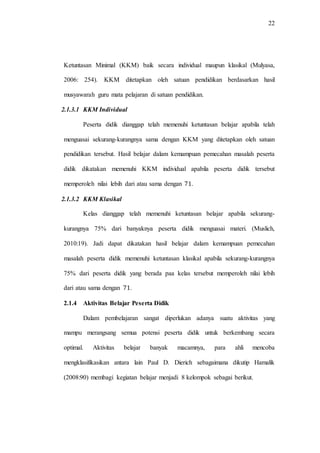 22
Ketuntasan Minimal (KKM) baik secara individual maupun klasikal (Mulyasa,
2006: 254). KKM ditetapkan oleh satuan pendidikan berdasarkan hasil
musyawarah guru mata pelajaran di satuan pendidikan.
2.1.3.1 KKM Individual
Peserta didik dianggap telah memenuhi ketuntasan belajar apabila telah
menguasai sekurang-kurangnya sama dengan KKM yang ditetapkan oleh satuan
pendidikan tersebut. Hasil belajar dalam kemampuan pemecahan masalah peserta
didik dikatakan memenuhi KKM individual apabila peserta didik tersebut
memperoleh nilai lebih dari atau sama dengan .
2.1.3.2 KKM Klasikal
Kelas dianggap telah memenuhi ketuntasan belajar apabila sekurang-
kurangnya 75% dari banyaknya peserta didik menguasai materi. (Muslich,
2010:19). Jadi dapat dikatakan hasil belajar dalam kemampuan pemecahan
masalah peserta didik memenuhi ketuntasan klasikal apabila sekurang-kurangnya
75% dari peserta didik yang berada paa kelas tersebut memperoleh nilai lebih
dari atau sama dengan .
2.1.4 Aktivitas Belajar Peserta Didik
Dalam pembelajaran sangat diperlukan adanya suatu aktivitas yang
mampu merangsang semua potensi peserta didik untuk berkembang secara
optimal. Aktivitas belajar banyak macamnya, para ahli mencoba
mengklasifikasikan antara lain Paul D. Dierich sebagaimana dikutip Hamalik
(2008:90) membagi kegiatan belajar menjadi 8 kelompok sebagai berikut.
 