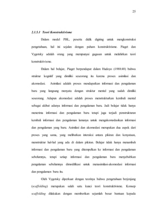 25
2.1.5.1 Teori Konstruktivisme
Dalam model PBL, peserta didik digiring untuk mengkonstruksi
pengetahuan, hal ini sejalan dengan paham konstruktivisme. Piaget dan
Vygotsky adalah orang yang mempunyai gagasan untuk melahirkan teori
konstruktivisme.
Dalam hal belajar, Piaget berpendapat dalam Hudoyo (1988:48) bahwa
struktur kognitif yang dimiliki seseorang itu karena proses asimilasi dan
akomodasi. Asimilasi adalah proses mendapatkan informasi dan pengalaman
baru yang langsung menyatu dengan struktur mental yang sudah dimiliki
seseorang. Adapun akomodasi adalah proses menstrukturkan kembali mental
sebagai akibat adanya informasi dan pengalaman baru. Jadi belajar tidak hanya
menerima informasi dan pengalaman baru tetapi juga terjadi penstrukturan
kembali informasi dan pengalaman lamanya untuk mengakomodasikan informasi
dan pengalaman yang baru. Asimilasi dan akomodasi merupakan dua aspek dari
proses yang sama, yang melibatkan interaksi antara pikiran dan kenyataan,
menstruktur hal-hal yang ada di dalam pikiran. Belajar tidak hanya menambah
informasi dan pengalaman baru yang ditempelkan ke informasi dan pengalaman
sebelumnya, tetapi setiap informasi dan pengalaman baru menyebabkan
pengalaman sebelumnya dimodifikasi untuk menasimilasi-akomodasi informasi
dan pengalaman baru itu.
Oleh Vygotsky diperkuat dengan teorinya bahwa pengetahuan berjenjang
(scaffolding) merupakan salah satu kunci teori konstruktivisme. Konsep
scaffolding dilakukan dengan memberikan sejumlah besar bantuan kepada
 