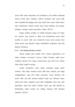 26
peserta didik selama tahap-tahap awal pembelajaran, dan kemudian mengurangi
bantuan tersebut untuk selanjutnya memberi kesempatan pada peserta didik
untuk mengambil alih tanggung jawab yang semakin besar segera setelah mereka
dapat melakukannya. Bantuan tersebut dapat berupa bimbingan atau petunjuk,
peringatan, dorongan, ataupun yang lainnya (Trianto, 2007:27).
Dengan demikian penelitian ini memiliki keterkaitan dengan teori Piaget
dan Vygotsky yang termasuk ke dalam teori konstruktivisme karena dalam
penelitian ini peserta didik akan memperoleh konsep materi program linear
melalui proyek yang dilakukan dengan memanfaatkan pengetahuan yang telah
diperoleh sebelumnya.
2.1.5.2 Teori Belajar Bermakna Ausubel
Sebagai pengikut aliran kognitif, David Ausubel mengemukakan teori
belajar bermakna (meaningful learning). Belajar bermakna adalah proses
mengaitkan informasi baru dengan konsep-konsep yang relevan dan terdapat
dalam struktur kognitif seseorang.
Ausubel membedakan antara belajar menemukan dengan belajar
menerima. Pada belajar menerima peserta didik hanya menerima, jadi tinggal
menghapalkannya, tetapi pada belajar menemukan, konsep ditemukan oleh
peserta didik, jadi tidak menerima pelajaran begitu saja. Perbedaan lainnya
adalah pada belajar menghafal, peserta didik menghafalkan materi yang sudah
diperolehnya, tetapi pada belajar bermakna materi yang telah diperoleh itu
dikembangkan dengan keadaan lain sehingga belajarnya lebih dimengerti
(Suherman, 2003:32).
 