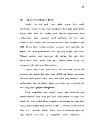 27
2.1.6 Tinjauan Materi Program Linear
Standar kompetensi untuk materi pokok program linear adalah
menyelesaikan masalah program linear. Kompetensi dasar pada materi pokok
program linear antara lain membuat grafik himpunan penyelesaian sistem
pertidaksamaan linear, menetukan model matematika dan soal cerita,
menentukan nilai optimum dari sistem pertidaksamaan linear, menerapkan garis
selidik. Namun dalam penelitian ini hanya kompetensi dasar menentukan nilai
optimum dari sistem pertidaksamaan linear saja yang menjadi fokus utama.
Walaupun demikian untuk mempelajari nilai optimum dari suatu sistem
pertidaksamaan linear, peserta didik perlu dibekali materi tentang cara
menentukan model matematika dari soal cerita.
Program linear adalah suatu metode atau cara untuk mencari nilai
maksimum atau minimum dari suatu bentuk objektif pada daerah yang dibatasi
oleh suatu sistem pertidaksamaan linear. Dari daerah yang membatasi sistem
pertidaksamaan linear itu terdapat sebuah penyelesaian yang memberikan hasil
terbaik yang disebut penyelesaian optimum.
Untuk memecahkan suatu masalah program linear dibutuhkan suatu
rumusan matematis yang secara garis besar dibagi menjadi dua bagian yaitu
kendala dan fungsi objektif. Dalam menentukan nilai optimum dari suatu fungsi
objektif, langkah-langkah yang dilakukan adalah: (1) merumuskan persoalan ke
dalam model matematika sehingga didapat sistem pertidaksamaan linear dan
fungsi objektif , (2) menggambar daerah penyelesaian, (3)
 