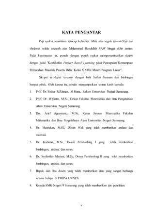 v
KATA PENGANTAR
Puji syukur senantiasa terucap kehadirat Allah atas segala rahmat-Nya dan
sholawat selalu tercurah atas Muhammad Rasulullah SAW hingga akhir zaman.
Pada kesempatan ini, penulis dengan penuh syukur mempersembahkan skripsi
dengan judul ”Keefektifan Project Based Learning pada Pencapaian Kemampuan
Pemecahan Masalah Peserta Didik Kelas X SMK Materi Program Linear”.
Skripsi ini dapat tersusun dengan baik berkat bantuan dan bimbingan
banyak pihak. Oleh karena itu, penulis menyampaikan terima kasih kepada:
1. Prof. Dr. Fathur Rokhman, M.Hum., Rektor Universitas Negeri Semarang.
2. Prof. Dr. Wiyanto, M.Si., Dekan Fakultas Matematika dan Ilmu Pengetahuan
Alam Universitas Negeri Semarang.
3. Drs. Arief Agoestanto, M.Si., Ketua Jurusan Matematika Fakultas
Matematika dan Ilmu Pengetahuan Alam Universitas Negeri Semarang.
4. Dr. Masrukan, M.Si., Dosen Wali yang telah memberikan arahan dan
motivasi.
5. Dr. Kartono, M.Si., Dosen Pembimbing I yang telah memberikan
bimbingan, arahan, dan saran.
6. Dr. Scolastika Mariani, M.Si., Dosen Pembimbing II yang telah memberikan
bimbingan, arahan, dan saran.
7. Bapak dan Ibu dosen yang telah memberikan ilmu yang sangat berharga
selama belajar di FMIPA UNNES.
8. Kepala SMK Negeri 9 Semarang yang telah memberikan ijin penelitian.
 