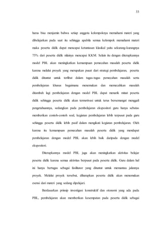 33
harus bisa menjamin bahwa setiap anggota kelompoknya memahami materi yang
dibelajarkan pada saat itu sehingga apabila semua kelompok memahami materi
maka peserta didik dapat mencapai ketuntasan klasikal yaitu sekurang-kurangnya
75% dari peserta didik nilainya mencapai KKM. Selain itu dengan diterapkannya
model PBL akan meningkatkan kemampuan pemecahan masalah peserta didik
karena melalui proyek yang merupakan pusat dari strategi pembelajaran, peserta
didik dituntut untuk terlibat dalam tugas-tugas pemecahan masalah serta
pembelajaran khusus bagaimana menemukan dan memecahkan masalah
ditambah lagi pembelajaran dengan model PBL dapat menarik minat peserta
didik sehingga peserta didik akan termotivasi untuk terus bersemangat menggali
pengetahuannya, sedangkan pada pembelajaran ekspositori guru hanya sebatas
memberikan contoh-contoh soal, kegiatan pembelajaran lebih terpusat pada guru
sehingga peserta didik lebih pasif dalam mengikuti kegiatan pembelajaran. Oleh
karena itu kemampuan pemecahan masalah peserta didik yang mendapat
pembelajaran dengan model PBL akan lebih baik daripada dengan model
ekspositori.
Diterapkannya model PBL juga akan meningkatkan aktivitas belajar
peserta didik karena semua aktivitas berpusat pada peserta didik. Guru dalam hal
ini hanya bertugas sebagai fasilitator yang dituntut untuk memantau jalannya
proyek. Melalui proyek tersebut, diharapkan peserta didik akan menemukan
esensi dari materi yang sedang dipelajari.
Berdasarkan prinsip investigasi konstruktif dan otonomi yang ada pada
PBL, pembelajaran akan memberikan kesempatan pada peserta didik sebagai
 