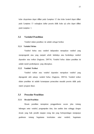 37
kelas eksperimen dapat dilihat pada Lampiran 12 dan kelas kontrol dapat dilihat
pada Lampiran 13 sedangkan daftar peserta didik kelas uji coba dapat dilihat
pada Lampiran 1.
3.2 Variabel Penelitian
Variabel dalam penelitian ini adalah sebagai berikut.
3.2.1 Variabel Bebas
Variabel bebas atau variabel independen merupakan variabel yang
mempengaruhi atau yang menjadi sebab timbulnya atau berubahnya variabel
dependen atau terikat (Sugiyono, 2007:4). Variabel bebas dalam penelitian ini
adalah model pembelajaran yang diterapkan.
3.2.2 Variabel Terikat
Variabel terikat atau variabel dependen merupakan variabel yang
dipengaruhi oleh adanya variabel bebas (Sugiyono, 2007:4). Variabel terikat
dalam penelitian ini adalah kemampuan pemecahan masalah peserta didik pada
materi program linear.
3.3 Prosedur Penelitian
3.3.1 Desain Penelitian
Desain penelitian merupakan penggambaran secara jelas tentang
hubungan antar variabel, pengumpulan data, dan analisis data sehingga dengan
desain yang baik peneliti maupun orang lain yang berkepentingan mempunyai
gambaran tentang bagaimana keterkaitan antar variabel, bagaimana
 
