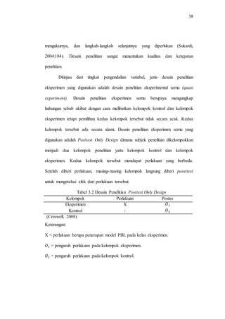 38
mengukurnya, dan langkah-langkah selanjutnya yang diperlukan (Sukardi,
2004:184). Desain penelitian sangat menentukan kualitas dan ketepatan
penelitian.
Ditinjau dari tingkat pengendalian variabel, jenis desain penelitian
eksperimen yang digunakan adalah desain penelitian eksperimental semu (quasi
experiment). Desain penelitian eksperimen semu berupaya mengungkap
hubungan sebab akibat dengan cara melibatkan kelompok kontrol dan kelompok
eksperimen tetapi pemilihan kedua kelompok tersebut tidak secara acak. Kedua
kelompok tersebut ada secara alami. Desain penelitian eksperimen semu yang
digunakan adalah Posttest Only Design dimana subjek penelitian dikelompokkan
menjadi dua kelompok penelitian yaitu kelompok kontrol dan kelompok
eksperimen. Kedua kelompok tersebut mendapat perlakuan yang berbeda.
Setelah diberi perlakuan, masing-masing kelompok langsung diberi possttest
untuk mengetahui efek dari perlakuan tersebut.
Tabel 3.2 Desain Penelitian Posttest Only Design
Kelompok Perlakuan Postes
Eksperimen X
Kontrol -
(Creswell, 2008)
Keterangan:
X = perlakuan berupa penerapan model PBL pada kelas eksperimen.
= pengaruh perlakuan pada kelompok eksperimen.
= pengaruh perlakuan pada kelompok kontrol.
 