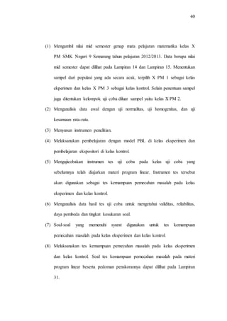 40
(1) Mengambil nilai mid semester genap mata pelajaran matematika kelas X
PM SMK Negeri 9 Semarang tahun pelajaran 2012/2013. Data berupa nilai
mid semester dapat dilihat pada Lampiran 14 dan Lampiran 15. Menentukan
sampel dari populasi yang ada secara acak, terpilih X PM 1 sebagai kelas
ekperimen dan kelas X PM 3 sebagai kelas kontrol. Selain penentuan sampel
juga ditentukan kelompok uji coba diluar sampel yaitu kelas X PM 2.
(2) Menganalisis data awal dengan uji normalitas, uji homogenitas, dan uji
kesamaan rata-rata.
(3) Menyusun instrumen penelitian.
(4) Melaksanakan pembelajaran dengan model PBL di kelas eksperimen dan
pembelajaran ekspositori di kelas kontrol.
(5) Mengujicobakan instrumen tes uji coba pada kelas uji coba yang
sebelumnya telah diajarkan materi program linear. Instrumen tes tersebut
akan digunakan sebagai tes kemampuan pemecahan masalah pada kelas
eksperimen dan kelas kontrol.
(6) Menganalisis data hasil tes uji coba untuk mengetahui validitas, reliabilitas,
daya pembeda dan tingkat kesukaran soal.
(7) Soal-soal yang memenuhi syarat digunakan untuk tes kemampuan
pemecahan masalah pada kelas eksperimen dan kelas kontrol.
(8) Melaksanakan tes kemampuan pemecahan masalah pada kelas eksperimen
dan kelas kontrol. Soal tes kemampuan pemecahan masalah pada materi
program linear beserta pedoman penskorannya dapat dilihat pada Lampiran
31.
 