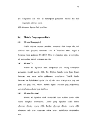 41
(9) Menganalisis data hasil tes kemampuan pemecahan masalah dan hasil
pengamatan aktivitas siswa.
(10) Menyusun laporan hasil penelitian.
3.4 Metode Pengumpulan Data
3.4.1 Metode Dokumentasi
Peneliti sebelum memulai penelitian, mengambil data berupa nilai mid
semester mata pelajaran matematika kelas X Pemasaran SMK Negeri 9
Semarang tahun pelajaran 2012/2013. Data ini digunakan untuk uji normalitas,
uji homogenitas, dan uji kesamaan rata-rata.
3.4.2 Metode Tes
Metode tes digunakan untuk memperoleh data tentang kemampuan
pemecahan masalah peserta didik. Tes diberikan kepada kedua kelas dengan
instrumen yang sama setelah pelaksanaan pembelajaran. Terlebih dahulu,
instrumen tes diujicobakan kepada kelas uji coba untuk mendapat soal yang baik
yaitu soal yang valid, reliabel, memiliki tingkat kesukaran yang proporsional,
dan daya beda pembeda yang signifikan.
3.4.3 Metode Observasi
Metode ini digunakan untuk memperoleh data aktivitas peserta didik
selama mengikuti pembelajaran. Lembar yang digunakan adalah lembar
observasi aktivitas peserta didik. Lembar observasi aktivitas peserta didik
digunakan pada kelas eksperimen selama proses pembelajaran menggunakan
PBL.
 