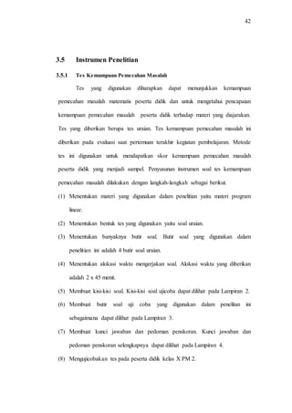 42
3.5 Instrumen Penelitian
3.5.1 Tes Kemampuan Pemecahan Masalah
Tes yang digunakan diharapkan dapat menunjukkan kemampuan
pemecahan masalah matematis peserta didik dan untuk mengetahui pencapaian
kemampuan pemecahan masalah peserta didik terhadap materi yang diajarakan.
Tes yang diberikan berupa tes uraian. Tes kemampuan pemecahan masalah ini
diberikan pada evaluasi saat pertemuan terakhir kegiatan pembelajaran. Metode
tes ini digunakan untuk mendapatkan skor kemampuan pemecahan masalah
peserta didik yang menjadi sampel. Penyusunan instrumen soal tes kemampuan
pemecahan masalah dilakukan dengan langkah-langkah sebagai berikut.
(1) Menentukan materi yang digunakan dalam penelitian yaitu materi program
linear.
(2) Menentukan bentuk tes yang digunakan yaitu soal uraian.
(3) Menentukan banyaknya butir soal. Butir soal yang digunakan dalam
penelitian ini adalah 4 butir soal uraian.
(4) Menentukan alokasi waktu mengerjakan soal. Alokasi waktu yang diberikan
adalah 2 x 45 menit.
(5) Membuat kisi-kisi soal. Kisi-kisi soal ujicoba dapat dilihat pada Lampiran 2.
(6) Membuat butir soal uji coba yang digunakan dalam penelitan ini
sebagaimana dapat dilihat pada Lampiran 3.
(7) Membuat kunci jawaban dan pedoman penskoran. Kunci jawaban dan
pedoman penskoran selengkapnya dapat dilihat pada Lampiran 4.
(8) Mengujicobakan tes pada peserta didik kelas X PM 2.
 