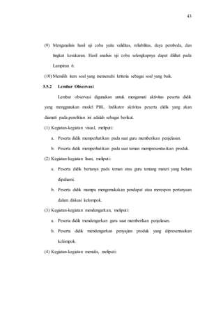 43
(9) Menganalisis hasil uji coba yaitu validitas, reliabilitas, daya pembeda, dan
tingkat kesukaran. Hasil analisis uji coba selengkapnya dapat dilihat pada
Lampiran 6.
(10) Memilih item soal yang memenuhi kriteria sebagai soal yang baik.
3.5.2 Lembar Observasi
Lembar observasi digunakan untuk mengamati aktivitas peserta didik
yang menggunakan model PBL. Indikator aktivitas peserta didik yang akan
diamati pada penelitian ini adalah sebagai berikut.
(1) Kegiatan-kegiatan visual, meliputi:
a. Peserta didik memperhatikan pada saat guru memberikan penjelasan.
b. Peserta didik memperhatikan pada saat teman mempresentasikan produk.
(2) Kegiatan-kegiatan lisan, meliputi:
a. Peserta didik bertanya pada teman atau guru tentang materi yang belum
dipahami.
b. Peserta didik mampu mengemukakan pendapat atau merespon pertanyaan
dalam diskusi kelompok.
(3) Kegiatan-kegiatan mendengarkan, meliputi:
a. Peserta didik mendengarkan guru saat memberikan penjelasan.
b. Peserta didik mendengarkan penyajian produk yang dipresentasikan
kelompok.
(4) Kegiatan-kegiatan menulis, meliputi:
 