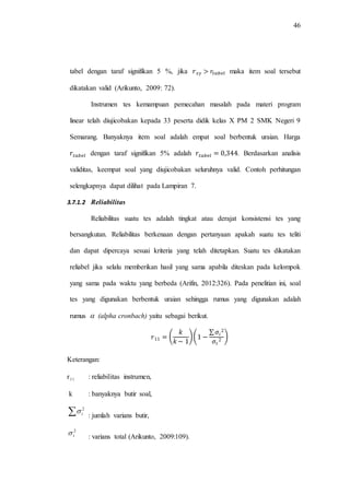46
tabel dengan taraf signifikan 5 %, jika maka item soal tersebut
dikatakan valid (Arikunto, 2009: 72).
Instrumen tes kemampuan pemecahan masalah pada materi program
linear telah diujicobakan kepada 33 peserta didik kelas X PM 2 SMK Negeri 9
Semarang. Banyaknya item soal adalah empat soal berbentuk uraian. Harga
dengan taraf signifikan 5% adalah . Berdasarkan analisis
validitas, keempat soal yang diujicobakan seluruhnya valid. Contoh perhitungan
selengkapnya dapat dilihat pada Lampiran 7.
3.7.1.2 Reliabilitas
Reliabilitas suatu tes adalah tingkat atau derajat konsistensi tes yang
bersangkutan. Reliabilitas berkenaan dengan pertanyaan apakah suatu tes teliti
dan dapat dipercaya sesuai kriteria yang telah ditetapkan. Suatu tes dikatakan
reliabel jika selalu memberikan hasil yang sama apabila diteskan pada kelompok
yang sama pada waktu yang berbeda (Arifin, 2012:326). Pada penelitian ini, soal
tes yang digunakan berbentuk uraian sehingga rumus yang digunakan adalah
rumus  (alpha cronbach) yaitu sebagai berikut.
( )(
∑
)
Keterangan:
r11 : reliabilitas instrumen,
k : banyaknya butir soal,
 2
i
: jumlah varians butir,
2
t : varians total (Arikunto, 2009:109).
 