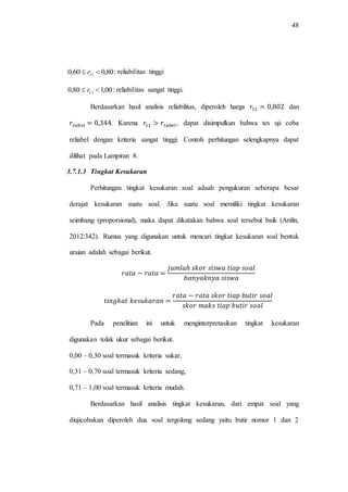 48
80,060,0 11  r : reliabilitas tinggi
00,180,0 11  r : reliabilitas sangat tinggi.
Berdasarkan hasil analisis reliabilitas, diperoleh harga dan
. Karena , dapat disimpulkan bahwa tes uji coba
reliabel dengan kriteria sangat tinggi. Contoh perhitungan selengkapnya dapat
dilihat pada Lampiran 8.
3.7.1.3 Tingkat Kesukaran
Perhitungan tingkat kesukaran soal adaah pengukuran seberapa besar
derajat kesukaran suatu soal. Jika suatu soal memiliki tingkat kesukaran
seimbang (proporsional), maka dapat dikatakan bahwa soal tersebut baik (Arifin,
2012:342). Rumus yang digunakan untuk mencari tingkat kesukaran soal bentuk
uraian adalah sebagai berikut.
Pada penelitian ini untuk menginterpretasikan tingkat kesukaran
digunakan tolak ukur sebagai berikut.
0,00 – 0,30 soal termasuk kriteria sukar,
0,31 – 0,70 soal termasuk kriteria sedang,
0,71 – 1,00 soal termasuk kriteria mudah.
Berdasarkan hasil analisis tingkat kesukaran, dari empat soal yang
diujicobakan diperoleh dua soal tergolong sedang yaitu butir nomor 1 dan 2
 