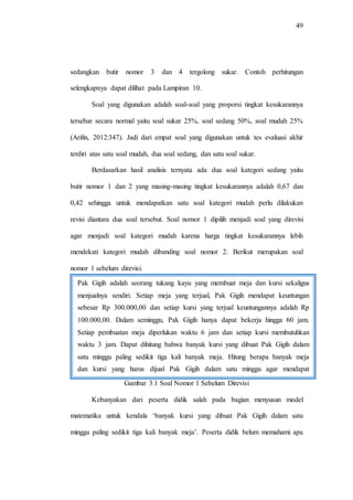 49
sedangkan butir nomor 3 dan 4 tergolong sukar. Contoh perhitungan
selengkapnya dapat dilihat pada Lampiran 10.
Soal yang digunakan adalah soal-soal yang proporsi tingkat kesukarannya
tersebar secara normal yaitu soal sukar 25%, soal sedang 50%, soal mudah 25%
(Arifin, 2012:347). Jadi dari empat soal yang digunakan untuk tes evaluasi akhir
terdiri atas satu soal mudah, dua soal sedang, dan satu soal sukar.
Berdasarkan hasil analisis ternyata ada dua soal kategori sedang yaitu
butir nomor 1 dan 2 yang masing-masing tingkat kesukarannya adalah 0,67 dan
0,42 sehingga untuk mendapatkan satu soal kategori mudah perlu dilakukan
revisi diantara dua soal tersebut. Soal nomor 1 dipilih menjadi soal yang direvisi
agar menjadi soal kategori mudah karena harga tingkat kesukarannya lebih
mendekati kategori mudah dibanding soal nomor 2. Berikut merupakan soal
nomor 1 sebelum direvisi.
Gambar 3.1 Soal Nomor 1 Sebelum Direvisi
Kebanyakan dari peserta didik salah pada bagian menyusun model
matematika untuk kendala „banyak kursi yang dibuat Pak Gigih dalam satu
minggu paling sedikit tiga kali banyak meja‟. Peserta didik belum memahami apa
Pak Gigih adalah seorang tukang kayu yang membuat meja dan kursi sekaligus
menjualnya sendiri. Setiap meja yang terjual, Pak Gigih mendapat keuntungan
sebesar Rp 300.000,00 dan setiap kursi yang terjual keuntungannya adalah Rp
100.000,00. Dalam seminggu, Pak Gigih hanya dapat bekerja hingga 60 jam.
Setiap pembuatan meja diperlukan waktu 6 jam dan setiap kursi membutuhkan
waktu 3 jam. Dapat dihitung bahwa banyak kursi yang dibuat Pak Gigih dalam
satu minggu paling sedikit tiga kali banyak meja. Hitung berapa banyak meja
dan kursi yang harus dijual Pak Gigih dalam satu minggu agar mendapat
keuntungan maksimum!
 