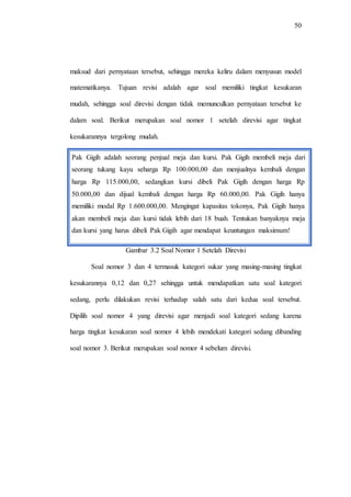 50
maksud dari pernyataan tersebut, sehingga mereka keliru dalam menyusun model
matematikanya. Tujuan revisi adalah agar soal memiliki tingkat kesukaran
mudah, sehingga soal direvisi dengan tidak memunculkan pernyataan tersebut ke
dalam soal. Berikut merupakan soal nomor 1 setelah direvisi agar tingkat
kesukarannya tergolong mudah.
Gambar 3.2 Soal Nomor 1 Setelah Direvisi
Soal nomor 3 dan 4 termasuk kategori sukar yang masing-masing tingkat
kesukarannya 0,12 dan 0,27 sehingga untuk mendapatkan satu soal kategori
sedang, perlu dilakukan revisi terhadap salah satu dari kedua soal tersebut.
Dipilih soal nomor 4 yang direvisi agar menjadi soal kategori sedang karena
harga tingkat kesukaran soal nomor 4 lebih mendekati kategori sedang dibanding
soal nomor 3. Berikut merupakan soal nomor 4 sebelum direvisi.
Pak Gigih adalah seorang penjual meja dan kursi. Pak Gigih membeli meja dari
seorang tukang kayu seharga Rp 100.000,00 dan menjualnya kembali dengan
harga Rp 115.000,00, sedangkan kursi dibeli Pak Gigih dengan harga Rp
50.000,00 dan dijual kembali dengan harga Rp 60.000,00. Pak Gigih hanya
memiliki modal Rp 1.600.000,00. Mengingat kapasitas tokonya, Pak Gigih hanya
akan membeli meja dan kursi tidak lebih dari 18 buah. Tentukan banyaknya meja
dan kursi yang harus dibeli Pak Gigih agar mendapat keuntungan maksimum!
 