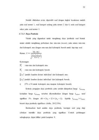 52
Setelah dilakukan revisi, diperoleh soal dengan tingkat kesukaran mudah
yaitu soal nomor 1, soal kategori sedang yaitu nomor 2 dan 4, serta soal kategori
sukar yaitu soal nomor 3.
3.7.1.4 Daya Pembeda
Teknik yang digunakan untuk menghitung daya pembeda soal bentuk
uraian adalah menghitung perbedaan dua rata-rata (mean), yaitu antara rata-rata
dari kelompok atas dengan rata-rata dari kelompok bawah untuk tiap-tiap soal.
Rumus:
̅̅̅̅ ̅̅̅̅
√(
∑ ∑
)
Keterangan:
̅̅̅̅ : rata-rata dari kelompok atas.
̅̅̅ : rata-rata dari kelompok bawah.
∑ :jumlah kuadrat deviasi individual dari kelompok atas.
∑ :jumlah kuadrat deviasi individual dari kelompok bawah.
:27% x N (untuk kelompok atas maupun kelompok bawah).
Kriteria pengujian daya pembeda yaitu setelah didapatkan harga
kemudian harga tersebut dikonsultasikan dengan harga , taraf
signifikan 5% dengan . Apabila
berarti daya pembeda signifikan (Arifin, 2012:356).
Berdasarkan hasil analisis daya pembeda, keempat soal yang diuji
cobakan memiliki daya pembeda yang signifikan. Contoh perhitungan
selengkapnya dapat dilihat pada Lampiran 9.
 