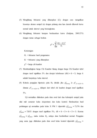 55
(5) Menghitung frekuensi yang diharapkan ( ) dengan cara mengalikan
besarnya ukuran sampel (n) dengan peluang atau luas daerah dibawah kurva
normal untuk interval yang bersangkutan.
(6) Menghitung frekuensi harapan berdasarkan kurva (Sudjana, 2005:273)
dengan rumus sebagai berikut.
∑
Keterangan:
Oi = frekuensi hasil pengamatan
Ei = frekuensi yang diharapkan
= harga chi kuadrat
(7) Membandingkan harga Chi Kuadrat hitung dengan harga Chi Kuadrat tabel
dengan taraf signifikan 5% dan derajat kebebasan , harga
adalah banyaknya kelas interval.
(8) Kriteria pengujian hipotesis yaitu H0 ditolak jika
dimana didapat dari tabel chi kuadrat dengan taraf signifikan
5%.
Uji normalitas dilakukan pada data awal dari dua kelompok sampel yaitu
nilai mid semester kelas eksperimen dan kelas kontrol. Berdasarkan hasil
perhitungan uji normalitas pada kelas X PM 1 diperoleh dan
dengan taraf signifikan 5%, . Karena
maka terima artinya data berdistribusi normal. Pengujian
yang sama juga dilakukan pada data awal kelas kontrol diperoleh
 