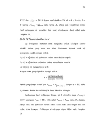 56
dan dengan taraf signifikan 5%,
. Karena maka terima artinya data berdistribusi normal
Hasil perhitungan uji normalitas data awal selengkapnya dapat dilihat pada
Lampiran 16.
3.8.1.2 Uji Homogenitas Data Awal
Uji homogenitas dilakukan untuk mengetahui apakah kelompok sampel
memiliki varians yang sama atau tidak. Perumusan hipotesis untuk uji
homogenitas adalah sebagai berikut.
H0 : (tidak ada perbedaan varians antara kedua sampel).
H1 : (terdapat perbedaan varians antara kedua sampel).
Uji hipotesis ini menggunakan uji F.
Adapun rumus yang digunakan sebagai berikut.
Kriteria pengujiannya adalah jika dengan = 5%, maka
diterima. Berarti kedua kelompok dapat dikatakan homogen.
Berdasarkan hasil perhitungan dengan uji F diperoleh harga
sedangkan . Oleh sebab maka diterima,
artinya tidak ada perbedaan varians antara kedua kelas atau dengan kata lain
kedua kelas homogen. Perhitungan selengkapnya dapat dilihat pada Lampiran
17.
 