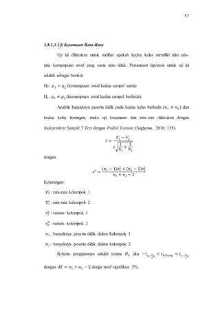57
3.8.1.3 Uji Kesamaan Rata-Rata
Uji ini dilakukan untuk melihat apakah kedua kelas memiliki nilai rata-
rata kemampuan awal yang sama atau tidak. Perumusan hipotesis untuk uji ini
adalah sebagai berikut.
H0 : (kemampuan awal kedua sampel sama)
Ha : (kemampuan awal kedua sampel berbeda)
Apabila banyaknya peserta didik pada kedua kelas berbeda ( dan
kedua kelas homogen, maka uji kesamaan dua rata-rata dilakukan dengan
Independent Sample T Test dengan Polled Varians (Sugiyono, 2010: 138).
̅̅̅ ̅̅̅
√
dengan
Keterangan:
̅̅̅ : rata-rata kelompok 1
̅̅̅ : rata-rata kelompok 2
: varians kelompok 1
: varians kelompok 2
: banyaknya peserta didik dalam kelompok 1
: banyaknya peserta didik dalam kelompok 2
Kriteria pengujiannya adalah terima jika
dengan denga taraf signifikan 5%.
 