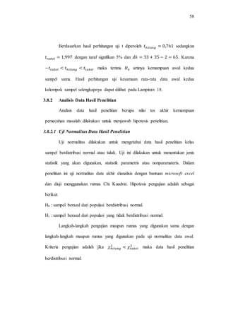 58
Berdasarkan hasil perhitungan uji t diperoleh sedangkan
dengan taraf signifikan 5% dan . Karena
maka terima artinya kemampuan awal kedua
sampel sama. Hasil perhitungan uji kesamaan rata-rata data awal kedua
kelompok sampel selengkapnya dapat dilihat pada Lampiran 18.
3.8.2 Analisis Data Hasil Penelitian
Analisis data hasil penelitian berupa nilai tes akhir kemampuan
pemecahan masalah dilakukan untuk menjawab hipotesis penelitian.
3.8.2.1 Uji Normalitas Data Hasil Penelitian
Uji normalitas dilakukan untuk mengetahui data hasil penelitian kelas
sampel berdistribusi normal atau tidak. Uji ini dilakukan untuk menentukan jenis
statistik yang akan digunakan, statistik parametris atau nonparamateris. Dalam
penelitian ini uji normalitas data akhir dianalisis dengan bantuan microsoft excel
dan diuji menggunakan rumus Chi Kuadrat. Hipotesis pengujian adalah sebagai
berikut.
H0 : sampel berasal dari populasi berdistribusi normal.
H1 : sampel berasal dari populasi yang tidak berdistribusi normal.
Langkah-langkah pengujian maupun rumus yang digunakan sama dengan
langkah-langkah maupun rumus yang digunakan pada uji normalitas data awal.
Kriteria pengujian adalah jika maka data hasil penelitian
berdistribusi normal.
 