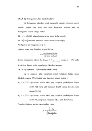 59
3.8.2.2 Uji Homogenitas Data Hasil Penelitian
Uji homogenitas dilakukan untuk mengetahui apakah kelompok sampel
memiliki varians yang sama atau tidak. Perumusan hipotesis untuk uji
homogenitas adalah sebagai berikut.
H0 : (tidak ada perbedaan varians antara kedua sampel).
Ha : (terdapat perbedaan varians antara kedua sampel).
Uji hipotesis ini menggunakan uji F.
Adapun rumus yang digunakan sebagai berikut.
Kriteria pengujiannya adalah jika dengan = 5%, maka
diterima. Berarti kedua sampel dapat dikatakan homogen.
3.8.2.3 Uji Hipotesis 1 (Uji Proporsi Pihak Kanan)
Uji ini dilakukan untuk mengetahui apakah ketuntasan belajar secara
klasikal mencapai 75%. Statistik yang digunakan adalah statistik z.
: (persentase peserta didik yang mengikuti pembelajaran dengan
model PBL yang telah memenuhi KKM kurang dari atau sama
dengan 74,5%).
: (persentase peserta didik yang mengikuti pembelajaran dengan
model PBL yang telah memenuhi KKM lebih dari 74,5%).
Pengujian dilakukan dengan menggunakan rumus
√
 