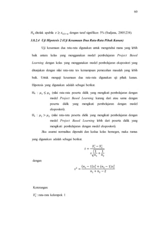 60
ditolak apabila dengan taraf signifikan 5% (Sudjana, 2005:234).
3.8.2.4 Uji Hipotesis 2 (Uji Kesamaan Dua Rata-Rata Pihak Kanan)
Uji kesamaan dua rata-rata digunakan untuk mengetahui mana yang lebih
baik antara kelas yang menggunakan model pembelajaran Project Based
Learning dengan kelas yang menggunakan model pembelajaran ekspositori yang
ditunjukan dengan nilai rata-rata tes kemampuan pemecahan masalah yang lebih
baik. Untuk menguji kesamaan dua rata-rata digunakan uji pihak kanan.
Hipotesis yang digunakan adalah sebagai berikut.
H0 : (nilai rata-rata peserta didik yang mengikuti pembelajaran dengan
model Project Based Learning kurang dari atau sama dengan
peserta didik yang mengikuti pembelajaran dengan model
ekspositori).
Ha : (nilai rata-rata peserta didik yang mengikuti pembelajaran dengan
model Project Based Learning lebih dari peserta didik yang
mengikuti pembelajaran dengan model ekspositori).
Jika asumsi normalitas dipenuhi dan kedua kelas homogen, maka rumus
yang digunakan adalah sebagai berikut.
̅̅̅ ̅̅̅
√
dengan
Keterangan:
̅̅̅ : rata-rata kelompok 1
 