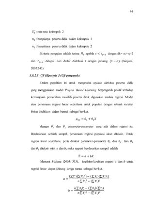 61
̅̅̅ : rata-rata kelompok 2
: banyaknya peserta didik dalam kelompok 1
: banyaknya peserta didik dalam kelompok 2
Kriteria pengujian adalah terima apabila dengan dk= n1+n2-2
dan didapat dari daftar distribusi t dengan peluang (Sudjana,
2005:243).
3.8.2.5 Uji Hipotesis 3 (Uji pengaruh)
Dalam penelitian ini untuk mengetahui apakah aktivitas peserta didik
yang menggunakan model Project Based Learning berpengaruh positif terhadap
kemampuan pemecahan masalah peserta didik digunakan analisis regresi. Model
atau persamaan regresi linear sederhana untuk populasi dengan sebuah variabel
bebas dituliskan dalam bentuk sebagai berikut.
dengan dan parameter-parameter yang ada dalam regresi itu.
Berdasarkan sebuah sampel, persamaan regresi populasi akan ditaksir. Untuk
regresi linear sederhana, perlu ditaksir parameter-parameter dan . Jika
dan ditaksir oleh dan , maka regresi berdasarkan sampel adalah
̂
Menurut Sudjana (2005: 315), koefisien-koefisien regresi dan untuk
regresi linear dapat dihitung denga rumus sebagai berikut.
∑ (∑ ) ∑ ∑
∑ ∑
∑ ∑ ∑
∑ ∑
 