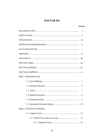 viii
DAFTAR ISI
Halaman
HALAMAN JUDUL ..................................................................................... i
PERNYATAAN............................................................................................. ii
PENGESAHAN ............................................................................................. iii
MOTTO DAN PERSEMBAHAN ................................................................. iv
KATA PENGANTAR ................................................................................... v
ABSTRAK ..................................................................................................... vii
DAFTAR ISI.................................................................................................. viii
DAFTAR TABEL.......................................................................................... xiii
DAFTAR GAMBAR ..................................................................................... xiv
DAFTAR LAMPIRAN.................................................................................. xv
BAB 1. PENDAHULUAN
1. 1 Latar Belakang ......................................................................... 1
1. 2 Rumusan Masalah..................................................................... 7
1. 3 Tujuan ...................................................................................... 7
1. 4 Manfaat Penelitian.................................................................... 8
1. 5 Penegasan Istilah ...................................................................... 8
1. 6 Sistematika Penulisan Skripsi................................................... 10
BAB 2. TINJAUAN PUSTAKA
2. 1 Landasan Teori ......................................................................... 12
2.1.1 Model Project Based Lerning ......................................... 12
2.1.1.1 Metode Proyek....................................................... 18
 