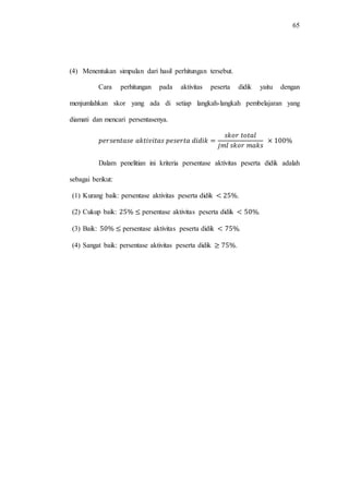 65
(4) Menentukan simpulan dari hasil perhitungan tersebut.
Cara perhitungan pada aktivitas peserta didik yaitu dengan
menjumlahkan skor yang ada di setiap langkah-langkah pembelajaran yang
diamati dan mencari persentasenya.
Dalam penelitian ini kriteria persentase aktivitas peserta didik adalah
sebagai berikut:
(1) Kurang baik: persentase aktivitas peserta didik .
(2) Cukup baik: persentase aktivitas peserta didik .
(3) Baik: persentase aktivitas peserta didik .
(4) Sangat baik: persentase aktivitas peserta didik .
 