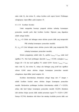 72
maka tolak dan terima artinya koefisen arah regresi berarti. Perhitungan
selengkapnya dapat dilihat pada Lampiran 45.
4.1.1.5.4 Koefisien Korelasi
Untuk mengetahui besarnya pengaruh aktivitas terhadap kemampuan
pemecahan masalah perlu diuji koefisien korelasi. Hipotesis yang digunakan
adalah sebagai berikut.
(Tidak ada hubungan antara aktivitas peserta didik yang memperoleh
PBL terhadap kemampuan pemecahan masalah).
(Ada hubungan antara aktivitas peserta didik yang memperoleh PBL
terhadap kemampuan pemecahan masalah).
Kriteria pengujiannya adalah tolak apabila untuk taraf
signifikan 5%. Dari hasil perhitungan diperoleh , sedangkan
dengan dan taraf signifikan 5% adalah . Karena
maka tolak dan terima artinya ada hubungan yang positif dan signifikan
sebesar antara aktivitas dengan kemampuan pemecahan masalah
sebagaimana dapat dilihat pada Lampiran 46.
Koefisien determinasinya dirumuskan sebagai harga dari dengan
adalah koefisien korelasi antara aktivitas dengan kemampuan pemecahan
masalah. Berdasarkan perhitungan koefisien determinasinya adalah ,
artinya nilai hasil belajar kemampuan pemecahan masalah ditentukan
oleh aktivitas belajar peserta didik melalui persamaan regresi ̂ .
Sisanya ditentukan oleh faktor lain misalnya keaktifan peserta didik saat
 