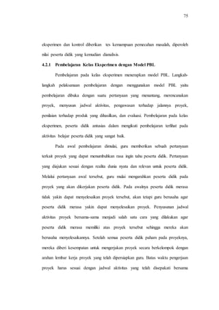 75
eksperimen dan kontrol diberikan tes kemampuan pemecahan masalah, diperoleh
nilai peserta didik yang kemudian dianalisis.
4.2.1 Pembelajaran Kelas Eksperimen dengan Model PBL
Pembelajaran pada kelas eksperimen menerapkan model PBL. Langkah-
langkah pelaksanaan pembelajaran dengan menggunakan model PBL yaitu
pembelajaran dibuka dengan suatu pertanyaan yang menantang, merencanakan
proyek, menyusun jadwal aktivitas, pengawasan terhadap jalannya proyek,
penilaian terhadap produk yang dihasilkan, dan evaluasi. Pembelajaran pada kelas
eksperimen, peserta didik antusias dalam mengikuti pembelajaran terlihat pada
aktivitas belajar peserta didik yang sangat baik.
Pada awal pembelajaran dimulai, guru memberikan sebuah pertanyaan
terkait proyek yang dapat menumbuhkan rasa ingin tahu peserta didik. Pertanyaan
yang diajukan sesuai dengan realita dunia nyata dan relevan untuk peserta didik.
Melalui pertanyaan awal tersebut, guru mulai mengarahkan peserta didik pada
proyek yang akan dikerjakan peserta didik. Pada awalnya peserta didik merasa
tidak yakin dapat menyelesaikan proyek tersebut, akan tetapi guru berusaha agar
peserta didik merasa yakin dapat menyelesaikan proyek. Penyusunan jadwal
aktivitas proyek bersama-sama menjadi salah satu cara yang dilakukan agar
peserta didik merasa memiliki atas proyek tersebut sehingga mereka akan
berusaha menyelesaikannya. Setelah semua peserta didik paham pada proyeknya,
mereka diberi kesempatan untuk mengerjakan proyek secara berkelompok dengan
arahan lembar kerja proyek yang telah dipersiapkan guru. Batas waktu pengerjaan
proyek harus sesuai dengan jadwal aktivitas yang telah disepakati bersama
 