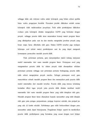76
sehingga tidak ada toleransi waktu untuk kelompok yang belum selesai apabila
batas waktu pengerjaan berakhir. Presentasi produk dilakukan setelah semua
kelompok telah melaksanakan proyeknya. Pada akhir pembelajaran dilakukan
evaluasi yaitu kelompok diminta mengerjakan LKPD yang berkaitan dengan
proyek, sehingga peserta didik akan menemukan konsep materi program linear
yang dibelajarkan pada saat itu dan mereka mengetahui jawaban proyek yang
benar tanpa harus diberitahu oleh guru. Dalam LKPD tersebut juga terdapat
beberapa soal terkait materi pembelajaran saat itu yang dapat mengasah
kemampuan pemecahan masalah peserta didik.
Pada pertemuan pertama, guru menyampaikan materi tentang menyusun
model matematika dari suatu masalah program linear. Pertanyaan awal yang
mengantarkan peserta didik ke dalam proyek telah disampaikan sebelum
pertemuan pertama sehingga saat pertemuan pertama berlangsung, peserta didik
telah selesai mengerjakan proyek mereka. Sebagai pertanyaan awal, guru
menceritakan sebuah masalah program linear dan menanyakan pada peserta didik
model matematika dari masalah tersebut. Peserta didik yang merasa tertantang
kemudian diberi tugas proyek yaitu peserta didik diminta membuat model
matematika dari suatu masalah program linear yang telah disiapkan oleh guru.
Masalah program linear harus ditanyakan kepada narasumber yang telah ditunjuk
oleh guru yaitu petugas perpustakaan, penjaga koperasi sekolah, dan penjual jus
yang ada di kantin sekolah. Sebelumnya guru telah berkoordinasi dengan para
narasumber untuk dapat bekerjasama. Pengalaman belajar seperti itu memberikan
peserta didik pembelajaran yang bermakna yang sesuai dengan teori belajar
 