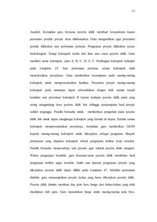 77
Ausubel. Kemudian guru bersama peserta didik membuat kesepakatan kapan
presentasi produk proyek akan dilaksanakan. Guru mengarahkan agar presentasi
produk dilakukan saat pertemuan pertama. Pengerjaan proyek dilakukan secara
berkelompok. Setiap kelompok terdiri dari lima atau enam peserta didik. Guru
memberi nama kelompok, yaitu A, B, C, D, E, F. Pembagian kelompok terlampir
pada Lampiran 25. Saat pertemuan pertama, semua kelompok telah
menyelesaikan proyeknya. Guru memberikan kesempatan pada masing-masing
kelompok untuk mempresentasikan hasilnya. Presentasi proyek masing-masing
kelompok pada umumnya dapat terkondisikan dengan baik namun terjadi
keriuhan saat presentasi kelompok B karena terdapat peserta didik putra yang
sering mengundang tawa peserta didik lain sehingga penyampaian hasil proyek
sedikit terganggu. Peneliti berusaha untuk memberikan pengertian pada peserta
didik lain untuk dapat menghargai kelompok yang berada di depan. Setelah semua
kelompok mempresentasikan proyeknya, kemudian guru memberikan LKPD
kepada masing-masing kelompok untuk dikerjakan sebagai penguatan. Banyak
pertanyaan yang diajukan kelompok terkait pengerjaan lembar kerja tersebut.
Peneliti berusaha menjawabnya satu persatu agar seluruh peserta didik mengerti.
Waktu pengerjaan berakhir, guru bersama-sama peserta didik membahas hasil
pengerjaan lembar tugas tersebut. Salah satu laporan pengerjaan proyek yang
dikerjakan peserta didik dapat dilihat pada Lampiran 47. Sebelum pertemuan
diakhiri, guru menyampaikan proyek kedua yang harus dikerjakan peserta didik.
Peserta didik diminta membuat dua jenis bros bunga dari bahan-bahan yang telah
disediakan oleh guru. Guru menentukan harga untuk masing-masing jenis bros.
 