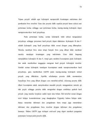 78
Tujuan proyek adalah agar kelompok memperoleh keuntungan maksimum dari
pembuatan bros tersebut. Guru dan peserta didik sepakat proyek harus selesai saat
pertemuan kedua sehingga saat pertemuan kedua, masing-masing kelompok dapat
mempresentasikan hasil proyeknya.
Pada pertemuan kedua, semua kelompok telah selesai mengerjakan
proyeknya sehingga presentasi hasil proyek dapat dilakukan. Kelompok B dan F
adalah kelompok yang hasil proyeknya tidak sesuai dengan yang diharapkan.
Mereka membuat bros akan tetapi banyak bros yang dibuat tidak membuat
mereka mendapat keuntungan yang maksimum. Guru tidak langsung
menyalahkan kelompok B dan F, tetapi guru memberi kesempatan pada kelompok
lain untuk memberikan tanggapan mengenai hasil proyek kelompok tersebut.
Setelah semua kelompok mendapat kesempatan untuk mempresentasikan hasil
proyeknya, guru memberikan LKPD pada masing-masing kelompok terkait
proyek yang dilakukan. Apabila sebelumnya peserta didik memutuskan
banyaknya bros yang dibuat dengan cara menebak-nebak, sekarang peserta didik
diberi kesempatan untuk menyelesaikan masalah proyek menggunakan metode uji
titik pojok sehingga peserta didik mengetahui dengan sendirinya apakah hasil
proyek yang mereka kerjakan sudah tepat atau belum. Hal tersebut sesuai dengan
teori belajar konstruktivisme yang diungkapkan Vygotsky bahwa belajar tidak
hanya menerima informasi dan pengalaman baru tetapi juga menstruktur
informasi dan pengalaman baru tersebut dengan informasi dan pengalaman
lamanya. Dalam LKPD juga terdapat soal-soal yang dapat memberi penguatan
penerapan konsep pada peserta didik.
 