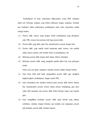 79
Pembelajaran di kelas eksperimen dilaksanakan sesuai RPP walaupun
masih ada beberapa kegiatan yang belum terlaksana dengan sempurna. Kendala
atau hambatan dalam pelaksanaan pembelajaran pada kelas eksperimen adalah
sebagai berikut.
(1) Peserta didik merasa asing dengan model pembelajaran yang diterapkan
yaitu PBL, karena baru pertama kali bagi peserta didik.
(2) Peserta didik yang tidak yakin bisa menyelesaikan proyek dengan baik.
(3) Peserta didik yang mudah sekali terpancing untuk tertawa, dan apabila
sudah tertawa mereka sulit kembali fokus ke pembelajaran inti.
(4) Beberapa peserta didik kurang aktif selama diskusi kelompok.
(5) Beberapa peserta didik sering mengeluh apabila diberi kuis atau pekerjaan
rumah.
Solusi atau cara untuk mengatasi masalah tersebut adalah sebagai berikut.
(1) Guru harus lebih aktif untuk mengarahkan peserta didik agar mengikuti
langkah-lagkah pembelajaran dengan model PBL.
(2) Guru meyakinkan dan memberi motivasi pada peserta didik bahwa mereka
bisa menyelesaikan proyek, karena selama proyek berlangsung, guru akan
selalu aktif memantau dan peserta didik boleh bertanya kapan saja kepada
guru.
(3) Guru mengalihkan perhatian peserta didik pada hal-hal yang sifatnya
sederhana, misalnya dengan bertanya apa kendala saat pengerjaan proyek
jadi perhatian peserta didik kembali terpusat.
 