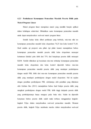 81
4.2.3 Pembahasan Kemampuan Pemecahan Masalah Peserta Didik pada
Materi Program Linear
Materi program linear merupakan materi yang memiliki banyak aplikasi
dalam kehidupan sehari-hari. Dibutuhkan suatu kemampuan pemecahan masalah
untuk dapat menyelesaikan soal-soal materi program linear.
Setelah kedua kelas diberi perlakuan yang berbeda, rata-rata nilai tes
kemampuan pemecahan masalah kelas eksperimen 76,25 dan kelas kontrol 71,44.
Hasil analisis uji proporsi satu pihak (uji pihak kanan) menunjukkan bahwa
kemampuan pemecahan masalah peserta didik kelas eksperimen mencapai
ketuntasan klasikal yaitu lebih dari 75% dari banyaknya peserta didik mencapai
KKM. Setelah dilakukan uji kesamaan rata-rata terhadap kemampuan pemecahan
masalah kelas eksperimen dan kelas kontrol diperoleh bahwa rata-rata
kemampuan pemecahan masalah peserta didik yang mendapat pembelajaran
dengan model PBL lebih dari rata-rata kemampuan pemecahan masalah peserta
didik yang mendapat pembelajaran dengan model ekspositori. Hal ini sejalan
dengan penelitian pembelajaran PBL sebelumnya oleh penelitian yang dilakukan
oleh Gokhan Bas (2011) menunjukkan bahwa hasil belajar peserta didik yang
mengikuti pembelajaran dengan model PBL lebih tinggi daripada peserta didik
yang pembelajarannya hanya mengacu pada buku teks. Selain itu diperoleh
kenyataan bahwa peserta didik sudah mulai terbiasa menggunakan langkah-
langkah Polya dalam menyelesaikan soal-soal pemecahan masalah. Menurut
peserta didik, langkah Polya membantu mereka dalam menyelesaikan soal-soal
 