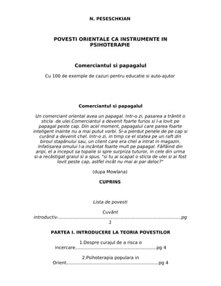 N. PESESCHKIAN



             POVESTI ORIENTALE CA INSTRUMENTE IN
                        PSIHOTERAPIE



                           Comerciantul si papagalul

       Cu 100 de exemple de cazuri pentru educatie si auto-ajutor




                              Comerciantul si papagalul

  Un comerciant oriental avea un papagal. Intr-o zi, pasarea a trântit o
     sticla de ulei.Comerciantul a devenit foarte furios si l-a lovit pe
    papagal peste cap. Din acel moment, papagalul care parea foarte
inteligent inainte nu a mai putut vorbi. Si-a pierdut penele de pe cap si
    curând a devenit chel. Intr-o zi, in timp ce el statea pe un raft din
    biroul stapânului sau, un client care era chel a intrat in magazin.
   Infatisarea omului l-a incântat foarte mult pe papagal. Fâlfâind din
  aripi, el a inceput sa topaiie si spre surpriza tuturor, in cele din urma
 si-a recâstigat graiul si a spus, "si tu ai scapat o sticla de ulei si ai fost
              lovit peste cap, astfel incât nu mai ai par deloc?"

                                       (dupa Mowlana)

                                            CUPRINS



                                       Lista de povesti

                                            Cuvânt
introductiv..........................................................................................pg
                                                1

           PARTEA I. INTRODUCERE LA TEORIA POVESTILOR

                          1.Despre curajul de a risca o
              incercare...........................................................pg 4

                             2.Psihoterapia populara in
            Orient...................................................................pg 4
 