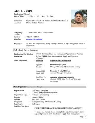 Page 1 / 4
ABDUL KARIM
Professional Résumé
Date of Birth: 15 - May - 1986 Age: 31 Years
Permanent
Address:
Chah Lal Wala, Chak # 2 – Gulzar; Post Office Lar Tehsil &
District Multan, Pakistan
Temporary
Address
Ali Park Samna Abad Lahore, Pakistan.
Contact: (+92-349) 4722939
Email(s): abkarim759@gmail.com
Objective: To lead the organization being strategic partner of top management team of
organization.
Professional Career Summary:
Professional Certification : ACMA (Institute of Cost and Management Accountants of Pakistan)
Education : B.Com , MPhil {Cost Management in Supply and Operations
(Continue)}
Work Experience : Duration
April,2012
To date
August,2010
April, 2012
Organization & Designation
Shafi Shoes (Pvt) Ltd
Manager Planning (Operations) & Costing
Khurshid Textile Mills Ltd
Assistant Manager Operations
Jan, 2008 To
Aug, 2010
Shujjabad Group of Companies
(ShabbirEdible Oil & Feeds Mill (Pvt) Ltd)
Accountant
Work Experience (most recent on the top)
Organization : Shafi Shoes (Pvt) Ltd
(A project of Shafi group of companies)
Organization Type : Footwear Manufacturing
Location : Lahore, Pakistan
Duration : April,2012 To date
Designation : Manager Planning (Operations) & Costing
Reporting to : Ex/Director
Brief Job Description :
PRODUCTION PLANNING/OPERATIONS MANAGEMENT
 To create and maintain liaison among Sales dept. Purchase dept. Store
dept. and production dept. for effective supply chain management
 