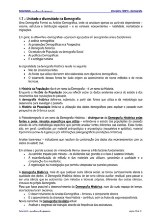 SebentaUA, apontamentos pessoais                                             Disciplina /41018 - Demografia


1.7 – Unidade e diversidade da Demografia
Uma Demografia Formal ou Análise Demográfica, onde se analisam apenas as variáveis dependentes –
volume, estrutura e distribuição espacial – e as variáveis independentes – natalidade, mortalidade e
migrações.

Em geral, as diferentes «demografias» aparecem agrupadas em seis grandes áreas disciplinares:
   •   A análise demográfica
   •   As projecções Demográficas e a Prospectiva
   •   A Demografia histórica
   •   Os estudos de População ou demografia Social
   •   As politicas Demográficas
   •   E a ecologia humana

A originalidade da demografia Histórica reside no seguinte:
    • Não ter estatísticas feitas
    • As fontes que utiliza não terem sido elaboradas com objectivos demográficos
    • O tratamento dessas fontes ter dado origem ao aparecimento de novos métodos e de novas
        técnicas.

A História da População não é um ramo da Demografia – é um ramo da Historia.
Enquanto a História da População procura reflectir sobre os dados existentes acerca do estado e dos
movimentos das populações do passado.
A demografia Histórica define-se, sobretudo, a partir das fontes que utiliza e da metodologia que
desenvolve para investigar o passado.
A História da População limita-se à utilização dos dados demográficos para explicar o passado num
perspectiva de dinâmica social.

A Paleodemografia é um ramo da Demografia Histórica – distingue-se da Demografia Histórica pelas
fontes e pelos métodos específicos que utiliza – entende-se o estudo das populações do passado
através de uma metodologia específica que permite analisar fontes diferentes das escritas. Estas fontes
são, em geral, constituídas por material antropológico e arqueológico (esqueletos e epitáfios), material
toponímico (nome de lugares) e por informações paleogeograficas (condições climáticas).

Analise transversal – indicadores que resultam da combinação dos dados dos recenseamentos com os
dados do estado civil.

Em síntese o grande sucesso do «método de Henry» deve-se a três factores fundamentais:
   •   Ao caminho traçado pelo método – os dividendos são grandes e o risco é bastante limitado;
   •   À estandardização do método e dos materiais que utilizam, garantindo a qualidade e a
       comparação dos resultados;
   •   À organização da investigação que permitiu ultrapassar as querelas pessoais.

A demografia Histórica, mais do que qualquer outra ciência social, se tornou particularmente atenta à
qualidade dos dados. A Demografia Histórica deixou de ser uma ciência auxiliar, residual, para passar a
ser uma ciência que se autonomiza com métodos e técnicas próprias, diferentes das outras ciências,
inclusive da própria Demografia.
Para que fosse possível o desenvolvimento da Demografia Histórica, num tão curto espaço de tempo,
dois factores foram decisivos:
     •   O desenvolvimento da Analise Demográfica – forneceu a componente técnica
     •   E o aparecimento da chamada Nova História – contribuiu com os frutos da vaga neopositivista.
Novos caminhos da Demografia Histórica actual:
     •   Analisar o progresso da instrução através da frequência das assinaturas.
SebenteUA – apontamentos   pessoais                                                           página 10 de 31
 