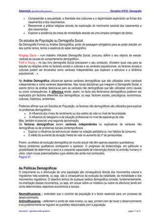 SebentaUA, apontamentos pessoais                                                 Disciplina /41018 - Demografia

    •    Compreender a sexualidade, a liberdade dos costumes e a ilegitimidade explorando as fichas dos
         casamentos e dos nascimentos.
    •    Reexaminar a prática religiosa através da exploração do movimento sazonal dos casamentos e
         dos nascimentos.
    •    Explorar a existência de crises de mortalidade através de uma simples contagem de óbitos.

Os estudos de População ou Demografia Social.
Na Demografia Formal ou Análise Demográfica, ponto de passagem obrigatório para se poder estudar um
dos outros ramos, temos a essência do saber demográfico.

Kingsley Davis – num trabalho intitulado Demografia Social, procurou definir o seu objecto de estudo:
«estuda as causas do comportamento demográfico».
Ford e Young – no seu livro demografia Social precisaram o seu conteúdo: «Existem duas vias para se
estudar as relações entre os factores sociais e culturais e as variáveis populacionais: os factores sociais e
culturais podem ser encarados como variáveis independentes que explicam a estrutura e a dinâmica
populacional….».

Na Análise Demográfica utilizam-se apenas variáveis demográficas que são utilizadas como variáveis
independentes e como variáveis dependentes. Nas novas disciplinas que integram a Demografia Social, o
acento tónico da análise desloca-se para as variáveis não demográficas que são utilizadas como causas
ou como consequências. A diferença reside, assim, no facto dos fenómenos demográficos poderem ser
explicados por factores diferentes dos demográficos, ou seja, factores sociais, psicológicos, económicos,
culturais, históricos, ambientais.

Podemos afirmar que em Estudos de População, os factores não demográficos são utilizados para explicar
os problemas demográficos:
     •   A influencia dos níveis de rendimento ou dos estilos de vida no nível de fecundidade;
     •   A influencia do tabagismo e da situação profissional no nível de esperança de vida.
Mas, também é possível uma segunda aproximação.
Os factores demográficos serem variáveis independentes ou explicativas de variáveis não
demográficas ou de problemas sociais contemporâneos:
    •   Explicar a influência da estrutura por idades na votação partidária ou nos hábitos de consumo;
    •   O efeito do aumento da duração média de vida no aumento do nº de pensionistas.

Porem, os efeitos da evolução demográfica do mundo actual não têm apenas aspectos quantitativos.
Novos problemas qualitativos começaram a aparecer. O progresso da biotecnologia, em particular a
possibilidade de determinar o sexo e a crescente capacidade de intervenção directa no embrião humano in
útero, criam novas potencialidades cujos efeitos são ainda mal conhecidos.
Pagina 57.


As Politicas Demográficas
O crescimento ou a diminuição de uma população são consequência directa dos movimentos natural e
migratórios nela existente, ou seja, são a consequência da evolução da natalidade, da mortalidade e dos
movimentos migratórios. O objectivo teórico de qualquer politica demográfica consiste, fundamentalmente,
na orientação desses movimentos, ou seja, em actuar sobre os modelos (ou sobre os efectivos) tendo em
conta determinados objectivos económicos e sociais.

Neomalthusianos – entendem que o controlo da população é o factor essencial para um processo de
desenvolvimento.
Antimalthusianos – defendem o ponto de vista inverso, ou seja, primeiro tem de haver o desenvolvimento
e só posteriormente se regulam as questões relacionadas com a população.
SebenteUA – apontamentos   pessoais                                                               página 11 de 31
 
