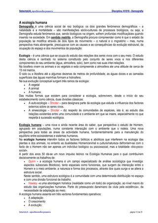 SebentaUA, apontamentos pessoais                                               Disciplina /41018 - Demografia



A ecologia humana
Demografia é uma ciência social de raiz biológica: os dois grandes fenómenos demográficos – a
natalidade e a mortalidade – são manifestações sócio-culturais de processos biológicos, ou seja, a
Demografia estuda fenómenos que, sendo biológicos na origem, sofrem profundas modificaçãoes quando
inserido na sociedade. Em sentido restrito, a Demografia procura compreender como é que o estado da
população se modifica através de dois tipos de movimento – o natural e o migratório – mas, numa
perspectiva mais abrangente, preocupa-se com as causas e as consequências da evolução estrutural, da
ocupação do espaço e dos movimentos da população.

Ecologia – é uma ciência que se ocupa do estudo das relações dos seres vivos com o seu meio. O estudo
desta ciência é centrado no sistema constituído pelo conjunto de seres vivos e nos diferentes
componentes do seu ambiente (água, atmosfera, solo), bem como nas suas inter-relações.
Na biosfera vivem os animais e os vegetais e esta compreende a atmosfera ate uma altitude de cerca de
15 mil metros.
O solo ou a litosfera até a algumas dezenas de metros de profundidade, as águas doces e as camadas
superficiais das águas marinhas formam a hidrosfera.
Na sua evolução conceptual surgem três ramos da ecologia:
    •    A vegetal
    •    A animal
    •    A humana.
Das muitas formas que existem para considerar a ecologia, sobrevivem, desde o início do seu
estabelecimento como ciência, duas divisões clássicas:
    •    A auto-ecologia – Shroter – para designara parte da ecologia que estuda a influencia dos factores
         externos sobre os seres vivos.
    •    A sineecologia – Shroter – diz respeito às comunidades de espécies, isto é, ao estudo das
         relações existentes entre uma comunidade e o ambiente em que se insere, especialmente no que
         respeita à sucessão ecológica.

Ecologia humana – uma nova e ainda recente área do saber, que perspectiva o estudo de Homem,
agrupado em populações, numa constante interacção com o ambiente que o rodeia. Uma nova
perspectiva para todas as áreas da actividade humana, fundamentalmente para a manutenção do
equilíbrio entre ecossistemas e sistemas humanos.
Na ecologia humana intervêm todos os factores bióticos e abióticos que interferem na ecologia das
plantas e dos animais, no entanto as dualidades Homem/animal e cultura/natureza defrontam-se com o
facto de o Homem não ser apenas um indivíduo biológico ou psicossocial, mas a totalidade «bio-psico-
social».
A partir dos anos 50 dá-se um novo impulso teórico na Ecologia Humanas para o qual contribuíram
decisivamente os trabalhos de:
    • Quinn – a ecologia humana é um campo especializado de análise sociológica que investiga:
    aspectos subsociais 8bioticos), tanto espaciais como funcionais, que surgem da interacção entre o
    Homem e o meio ambiente; a natureza e forma dos processos, através dos quais surge e se altera a
    estrutura social.
    Neste sentido, uma estrutura ecológica é a comunidade com uma determinada distribuição no espaço
    e com uma divisão funcional de trabalho.
    • Hawley –e uma abordagem holística (realidade como um todo) da organização, ao nível macro do
    estudo das organizações humanas. Parte do pressuposto darwiniano da «luta pela existência», da
    necessidade de adaptação ao meio.
A ecologia humana assenta em três vectores fundamentais operativos:
    • A adaptação
    • O crescimento
    • A evolução.

SebenteUA – apontamentos   pessoais                                                             página 12 de 31
 