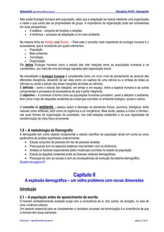 SebentaUA, apontamentos pessoais                                             Disciplina /41018 - Demografia

Não existe Ecologia Humana sem população, dado que a adaptação se realiza mediante uma organização,
e nesta o que conta são as propriedades de grupo. A importância da organização pode ser considerada
em duas perspectivas:
    • A estática – conjunto de funções e relações
    • A dinâmica – processo de adaptação a um meio ambiente


Na mesma linha de Hawley está Ducan. – Para este o conceito mais importante da ecologia humana é o
ecossistema, que é constituído por quatro elementos:
    • População
    • Meio ambiente
    • Tecnologia
    • Organização.
Ele define Ecologia Humana como o estudo das inter relações entre as populações humanas e os
«ambientes», por meio de uma tecnologia regulada pela organização social.

Na actualidade a ecologia humana é considerada como um novo nível de pensamento ao alcance das
diferentes disciplinas, deixando de ser vista como um capitulo de uma ciência ou a síntese de todas as
ciências ou ainda o estudo das áreas marginais de todas as ciências.
É definida – como o estudo das relações, em tempo e em espaço, entre a espécie humana e as outras
componentes e processos do ecossistema de que é parte integrante.
O objectivo – é conhecer a forma como as populações humanas concebem, usam e afectam o ambiente,
bem como o tipo de respostas existentes às mudanças ocorridas no ambiente biológico, social e cultura.

O conceito de ambiente – passou assim a abranger os elementos físicos, químicos, biológicos, tanto
naturais como artificiais, bem como os orgânicos e os inorgânicos. Mais ainda, passou a incluir o Homem,
nas suas formas de organização da sociedade, nas inter-relações existentes e na sua capacidade de
transformação do meio físico envolvente.


1.8 – A metodologia da Demografia
A demografia tem como objecto fundamental o estudo científico da população tendo em conta os cinco
parâmetros de análise explicitados anteriormente:
    • Estuda conjuntos de pessoas em vez de pessoas isoladas
    • Preocupa-se com os aspectos estáticos mas também com os dinâmicos
    • Analisa os factores responsáveis pelas mudanças ocorridas no estado da população
    • Estuda as ligações existentes entre as diversas variáveis demográficas
    • Preocupa-se com as causas e com as consequências da evolução do sistema demográfico.
Quadro da pagina 67.



                                           Capitulo II
    A explosão demográfica – um velho problema com novas dimensões
Introdução

2.1 – A população antes do aparecimento da escrita
O homem verdadeiramente acabado surge com a consciência de si, dos outros, da duração, no seio de
uma «vivência urbana».
Um aspecto essencial para se compreender o complexo processo da hominização é a consciência de que
o Homem tem duas memórias:

SebenteUA – apontamentos   pessoais                                                           página 13 de 31
 