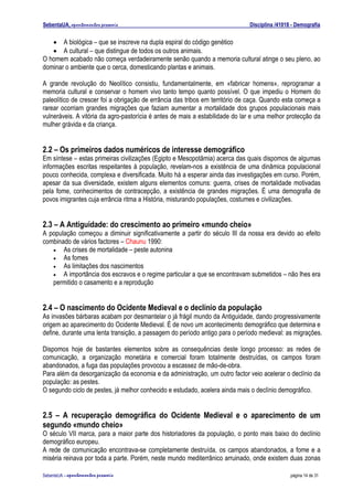 SebentaUA, apontamentos pessoais                                              Disciplina /41018 - Demografia


   • A biológica – que se inscreve na dupla espiral do código genético
   • A cultural – que distingue de todos os outros animais.
O homem acabado não começa verdadeiramente senão quando a memoria cultural atinge o seu pleno, ao
dominar o ambiente que o cerca, domesticando plantas e animais.

A grande revolução do Neolítico consistiu, fundamentalmente, em «fabricar homens», reprogramar a
memoria cultural e conservar o homem vivo tanto tempo quanto possível. O que impediu o Homem do
paleolítico de crescer foi a obrigação de errância das tribos em território de caça. Quando esta começa a
rarear ocorriam grandes migrações que faziam aumentar a mortalidade dos grupos populacionais mais
vulneráveis. A vitória da agro-pastorícia é antes de mais a estabilidade do lar e uma melhor protecção da
mulher grávida e da criança.


2.2 – Os primeiros dados numéricos de interesse demográfico
Em síntese – estas primeiras civilizações (Egipto e Mesopotâmia) acerca das quais dispomos de algumas
informações escritas respeitantes à população, revelam-nos a existência de uma dinâmica populacional
pouco conhecida, complexa e diversificada. Muito há a esperar ainda das investigações em curso. Porém,
apesar da sua diversidade, existem alguns elementos comuns: guerra, crises de mortalidade motivadas
pela fome, conhecimentos de contracepção, a existência de grandes migrações. É uma demografia de
povos imigrantes cuja errância ritma a História, misturando populações, costumes e civilizações.


2.3 – A Antiguidade: do crescimento ao primeiro «mundo cheio»
A população começou a diminuir significativamente a partir do século III da nossa era devido ao efeito
combinado de vários factores – Chaunu 1990:
   • As crises de mortalidade – peste autonina
   • As fomes
   • As limitações dos nascimentos
   • A importância dos escravos e o regime particular a que se encontravam submetidos – não lhes era
   permitido o casamento e a reprodução


2.4 – O nascimento do Ocidente Medieval e o declínio da população
As invasões bárbaras acabam por desmantelar o já frágil mundo da Antiguidade, dando progressivamente
origem ao aparecimento do Ocidente Medieval. É de novo um acontecimento demográfico que determina e
define, durante uma lenta transição, a passagem do período antigo para o período medieval: as migrações.

Dispomos hoje de bastantes elementos sobre as consequências deste longo processo: as redes de
comunicação, a organização monetária e comercial foram totalmente destruídas, os campos foram
abandonados, a fuga das populações provocou a escassez de mão-de-obra.
Para além da desorganização da economia e da administração, um outro factor veio acelerar o declínio da
população: as pestes.
O segundo ciclo de pestes, já melhor conhecido e estudado, acelera ainda mais o declínio demográfico.


2.5 – A recuperação demográfica do Ocidente Medieval e o aparecimento de um
segundo «mundo cheio»
O século VII marca, para a maior parte dos historiadores da população, o ponto mais baixo do declínio
demográfico europeu.
A rede de comunicação encontrava-se completamente destruída, os campos abandonados, a fome e a
miséria reinava por toda a parte. Porém, neste mundo mediterrânico arruinado, onde existem duas zonas

SebenteUA – apontamentos   pessoais                                                            página 14 de 31
 