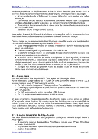 SebentaUA, apontamentos pessoais                                            Disciplina /41018 - Demografia

de relativa prosperidade – o Império Bizantino a Este e o mundo controlado pelos árabes a Sul – a
ocorrência de alguns acontecimentos importantes vão dar origem a um lento processo de recuperação:
    • A inter penetração entre o Mediterrâneo e o mundo bárbaro tem como resultado uma melhor
    alimentação
    • Os Germanos, têm uma agricultura muito itinerante, com grandes rotações e com a utilização dos
    terrenos incultos vão proporcionar as condições que permitem reforçar a melhoria da alimentação
    • O aparecimento da charrua medieval e da rotação trienal das culturas difundem-se rapidamente e
    em todo o mundo cristão
    • A existência de uma oscilação climática favorável.


Neste período de «transição bárbara» é de admitir que a contracepção e o aborto, largamente difundidos
na sociedade romana, tivessem desaparecido lentamente ou fossem de reduzida utilização.

Porém, à medida que nos aproximamos do século XII, começa a consolidar-se uma nova situação que tem
como características fundamentais os seguintes aspectos – Chaunu:
   • Existe uma oposição entre uma elite que pratica a ascese sexual e a grande massa de população
   a quem era exigido pouco
   • O celibato vai-se alargando progressivamente a todos os sacerdotes
   • O casamento começa a deixar de ser generalizado, deixa de ser dominantemente pubertário para
   passar a ser progressivamente pós-pubertário.
   • A moral do casal foi formulada em termos muito rigorosos por Santo Agostinho, ao nível dos
   comportamentos concretos, a pressão social exige apenas a observância de um mínimo de regras: as
   relações sexuais devem ser no interior do casamento, todos tem direito ao casamento mesmo os mais
   humildes, o casal deve evitar práticas que afastam o casamento da sua função procriadora
   • As regras mais restritas que procuram regular as relações sexuais em função do calendário
   litúrgico nunca foram rigorosamente aplicadas.


2.6 – A peste negra
Esta nova peste vem da Ásia, em particular da China, a peste tem como origem a fome.
A peste instala-se na Europa Ocidental até 1670, com um último aparecimento isolado de 1720 a 1722. a
segunda metade do século XIV é particularmente sombria:
    • Em 1348 a peste fez desaparecer 25% da população da Europa Ocidental
    • Quando a população começava a recuperar, em 1360, aparece outro surto que é tão severo como
    o 1ª – 23% de perdas
    • Em 1369 surge outro surto, embora menos forte – 13% de perdas
    • Em 1375 também se estima existirem cerca de 13% de perdas.


Em geral, sem entrarmos nos aspectos específicos dos diferentes países, podemos afirmar que o século
XIV e a primeira metade do século XV foram épocas de claro declínio populacional. A possibilidade da
dinâmica populacional voltar a ser de sinal positivo ficou severamente afectada. Porém, depois destas
vagas epidémicas se atenuarem, a população reconstitui-se lentamente. O modelo demográfico do Antigo
Regime mostrou, assim, a eficácia do seu funcionamento.


2.7 – O modelo demográfico do Antigo Regime
Três traços essenciais caracterizam a evolução global da população do continente europeu durante o
Antigo Regime:
    • O crescimento moderado da população de 70 milhões no inicio do século XIV para 111 milhões
    em meados do século XVIII
    • As quebras de crescimento populacional ocasionado pelas crises de mortalidade
    • As crises de subsistência.

SebenteUA – apontamentos   pessoais                                                          página 15 de 31
 